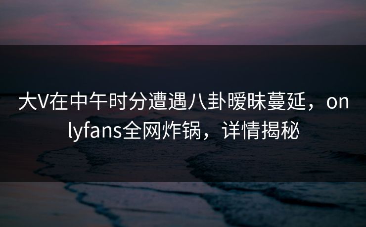 大V在中午时分遭遇八卦暧昧蔓延，onlyfans全网炸锅，详情揭秘