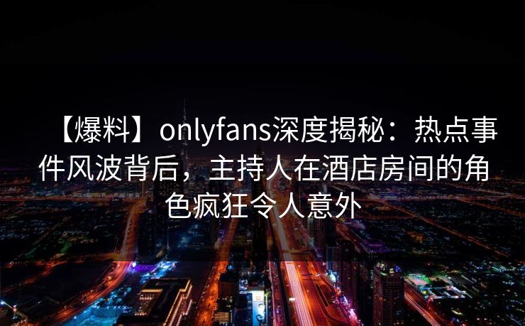 【爆料】onlyfans深度揭秘：热点事件风波背后，主持人在酒店房间的角色疯狂令人意外