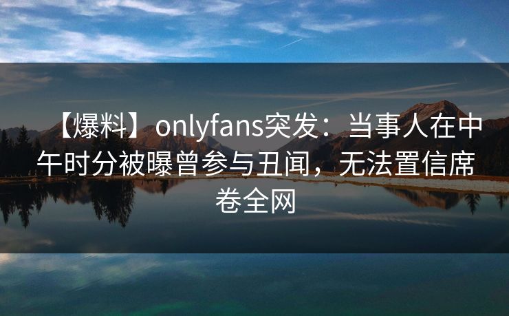【爆料】onlyfans突发：当事人在中午时分被曝曾参与丑闻，无法置信席卷全网