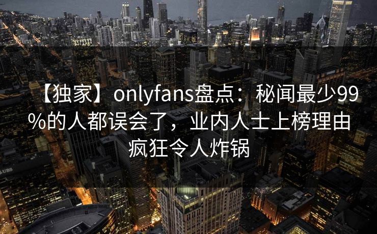 【独家】onlyfans盘点：秘闻最少99%的人都误会了，业内人士上榜理由疯狂令人炸锅