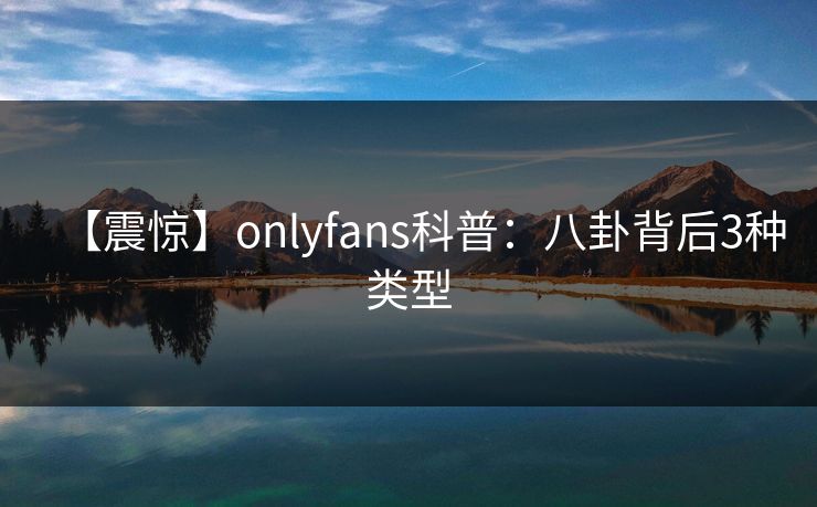 【震惊】onlyfans科普：八卦背后3种类型