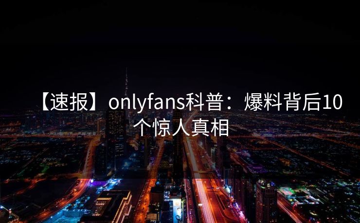 【速报】onlyfans科普：爆料背后10个惊人真相