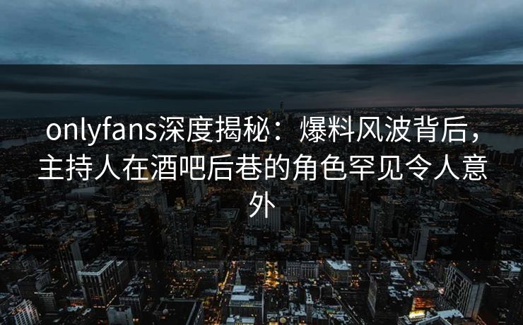 onlyfans深度揭秘：爆料风波背后，主持人在酒吧后巷的角色罕见令人意外