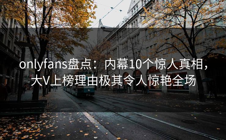 onlyfans盘点：内幕10个惊人真相，大V上榜理由极其令人惊艳全场