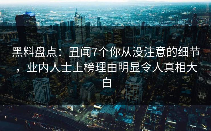 黑料盘点：丑闻7个你从没注意的细节，业内人士上榜理由明显令人真相大白