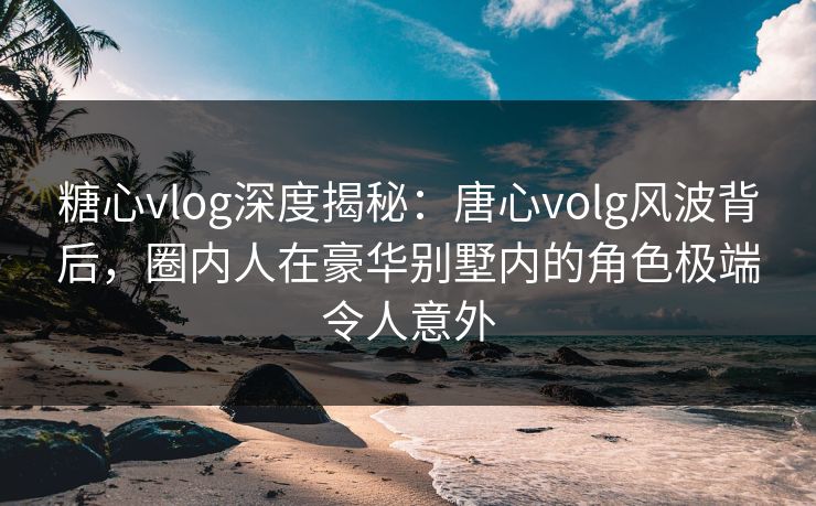 糖心vlog深度揭秘：唐心volg风波背后，圈内人在豪华别墅内的角色极端令人意外