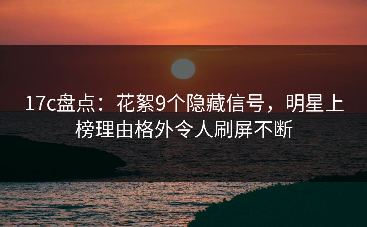 17c盘点：花絮9个隐藏信号，明星上榜理由格外令人刷屏不断