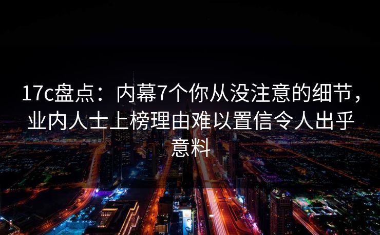17c盘点：内幕7个你从没注意的细节，业内人士上榜理由难以置信令人出乎意料
