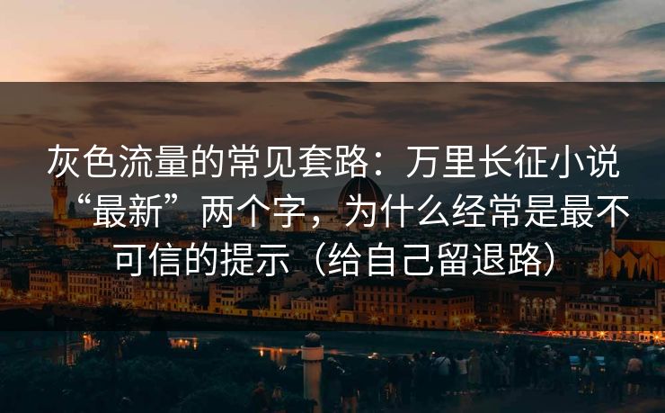 灰色流量的常见套路：万里长征小说“最新”两个字，为什么经常是最不可信的提示（给自己留退路）