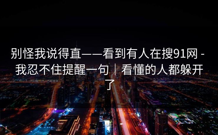 别怪我说得直——看到有人在搜91网 - 我忍不住提醒一句｜看懂的人都躲开了