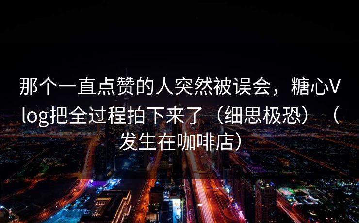 那个一直点赞的人突然被误会，糖心Vlog把全过程拍下来了（细思极恐）（发生在咖啡店）